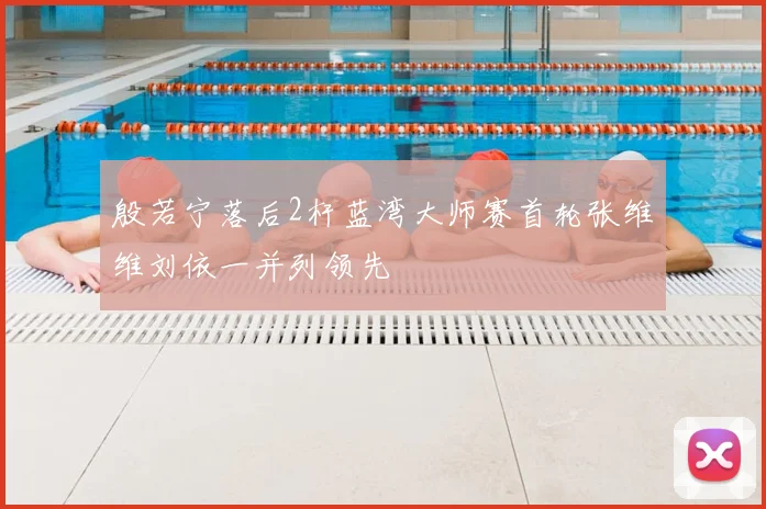 殷若宁落后2杆蓝湾大师赛首轮张维维刘依一并列领先