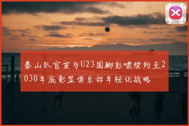 泰山队官宣与U23国脚彭啸续约至2030年底彰显俱乐部年轻化战略