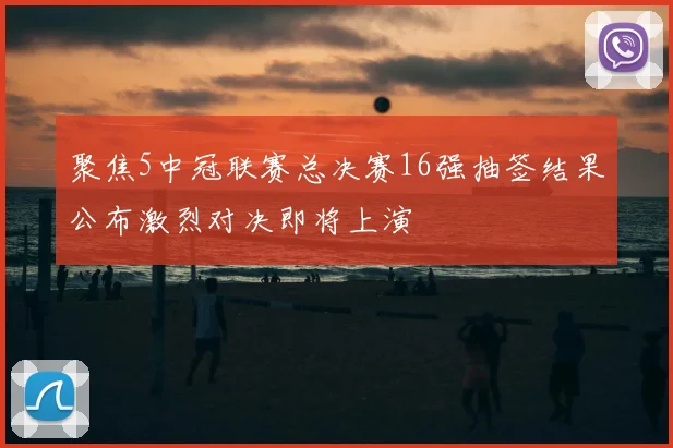 聚焦5中冠联赛总决赛16强抽签结果公布激烈对决即将上演