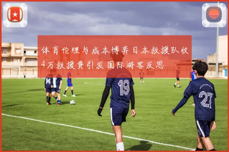 体育伦理与成本博弈日本救援队收4万救援费引发国际游客反思