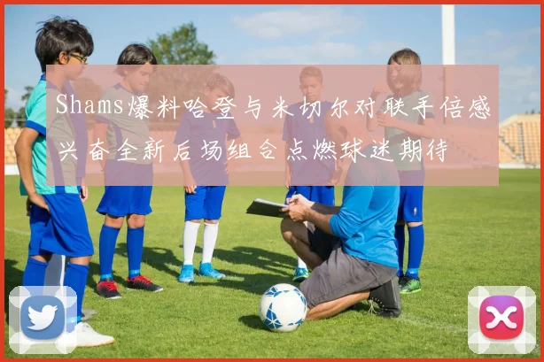 Shams爆料哈登与米切尔对联手倍感兴奋全新后场组合点燃球迷期待