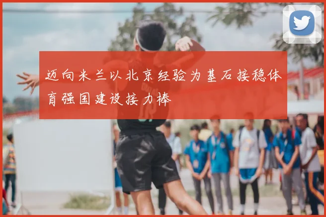 迈向米兰以北京经验为基石接稳体育强国建设接力棒