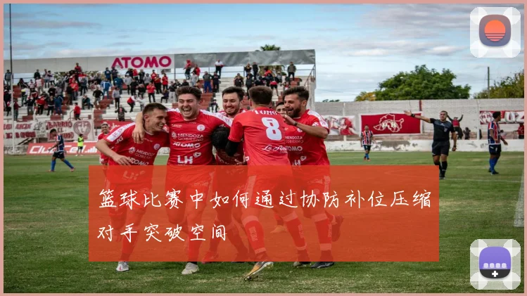 篮球比赛中如何通过协防补位压缩对手突破空间