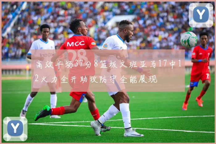 高效半场37分8篮板文班亚马17中12火力全开助攻防守全能展现