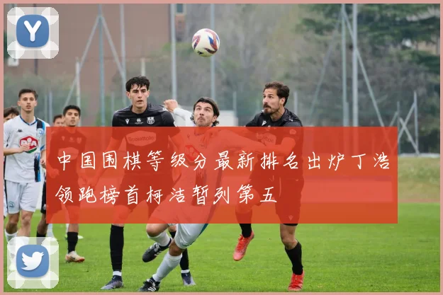 中国围棋等级分最新排名出炉丁浩领跑榜首柯洁暂列第五