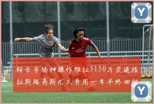 转会市场神操作维拉5150万卖道格拉斯路易斯尤文弃用一年半终回归