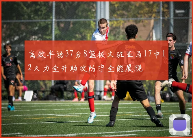 高效半场37分8篮板文班亚马17中12火力全开助攻防守全能展现
