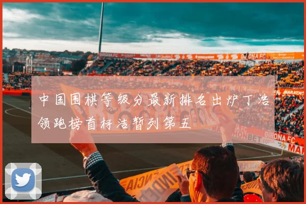 中国围棋等级分最新排名出炉丁浩领跑榜首柯洁暂列第五