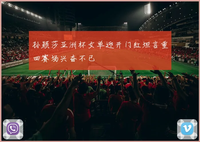 孙颖莎亚洲杯女单迎开门红坦言重回赛场兴奋不已