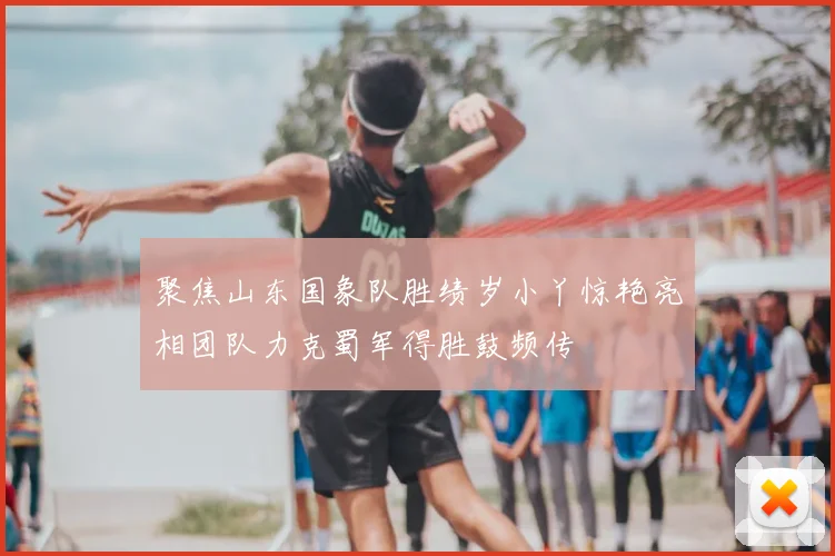 聚焦山东国象队胜绩岁小丫惊艳亮相团队力克蜀军得胜鼓频传