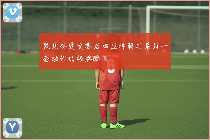 聚焦谷爱凌赛后回应详解其最好一套动作的银牌瞬间