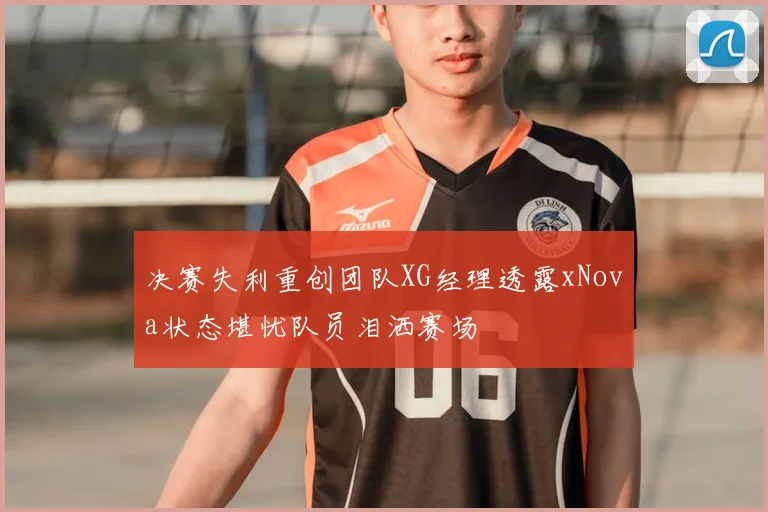 决赛失利重创团队XG经理透露xNova状态堪忧队员泪洒赛场