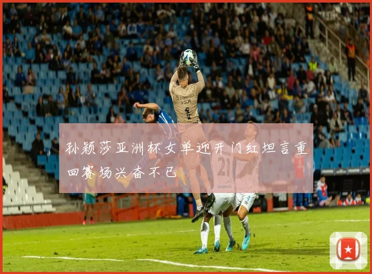 孙颖莎亚洲杯女单迎开门红坦言重回赛场兴奋不已