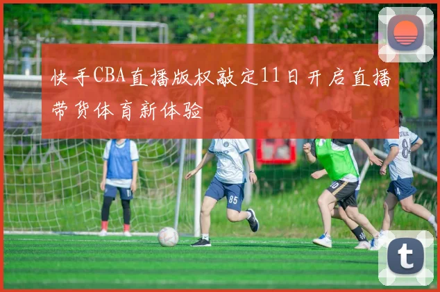 快手CBA直播版权敲定11日开启直播带货体育新体验