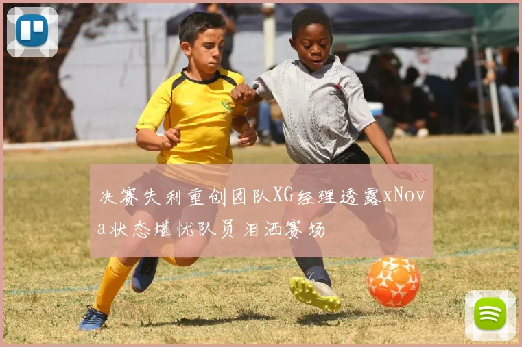 决赛失利重创团队XG经理透露xNova状态堪忧队员泪洒赛场