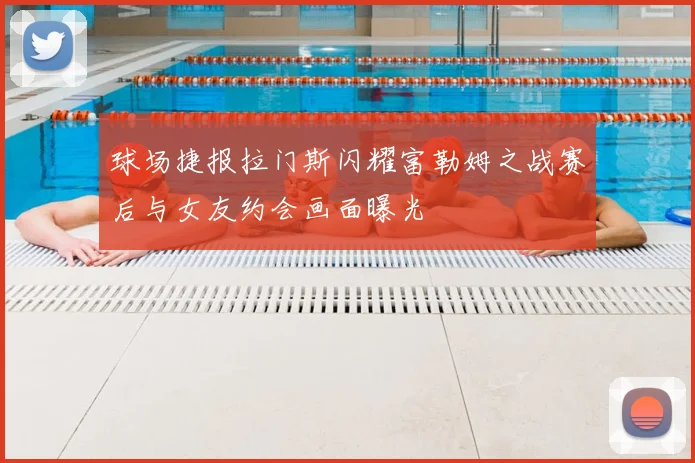 球场捷报拉门斯闪耀富勒姆之战赛后与女友约会画面曝光